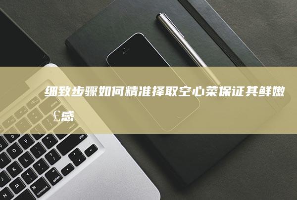 细致步骤：如何精准择取空心菜保证其鲜嫩口感